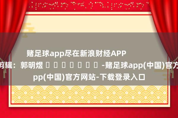 赌足球app尽在新浪财经APP            						包袱剪辑：郭明煜 							-赌足球app(中国)官方网站-下载登录入口