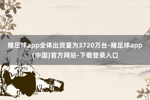 赌足球app全体出货量为3720万台-赌足球app(中国)官方网站-下载登录入口