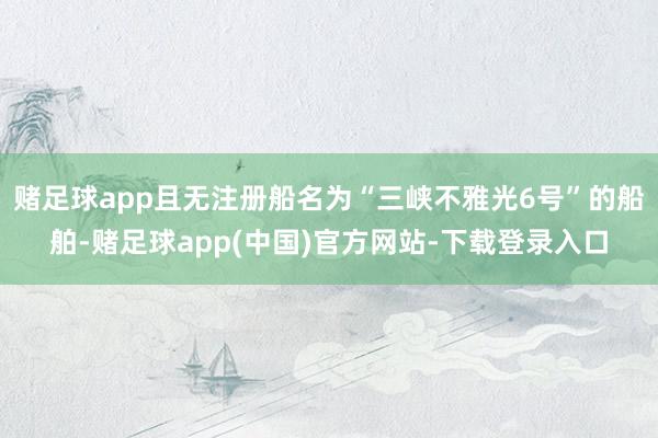 赌足球app且无注册船名为“三峡不雅光6号”的船舶-赌足球app(中国)官方网站-下载登录入口