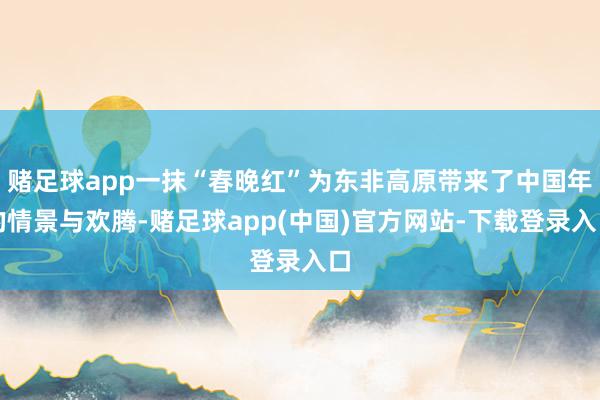 赌足球app一抹“春晚红”为东非高原带来了中国年的情景与欢腾-赌足球app(中国)官方网站-下载登录入口