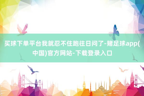 买球下单平台我就忍不住跑往日问了-赌足球app(中国)官方网站-下载登录入口