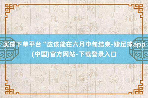 买球下单平台“应该能在六月中旬结束-赌足球app(中国)官方网站-下载登录入口