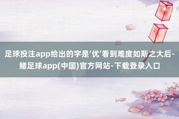 足球投注app给出的字是‘优’看到难度如斯之大后-赌足球app(中国)官方网站-下载登录入口