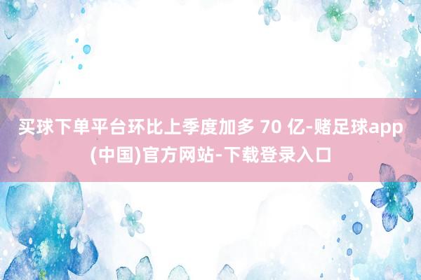 买球下单平台环比上季度加多 70 亿-赌足球app(中国)官方网站-下载登录入口