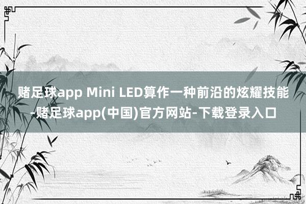 赌足球app Mini LED算作一种前沿的炫耀技能-赌足球app(中国)官方网站-下载登录入口