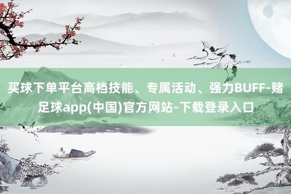 买球下单平台高档技能、专属活动、强力BUFF-赌足球app(中国)官方网站-下载登录入口