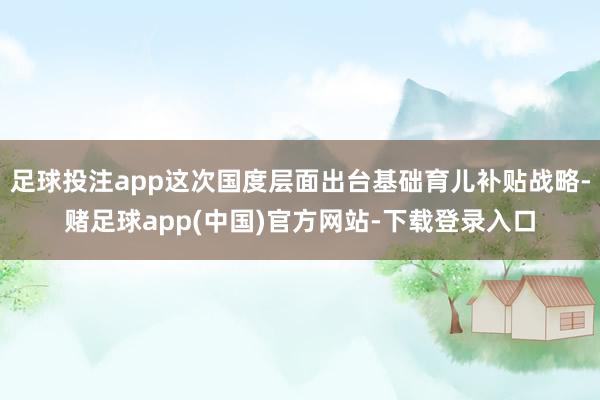 足球投注app这次国度层面出台基础育儿补贴战略-赌足球app(中国)官方网站-下载登录入口