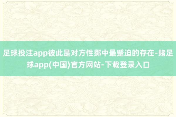 足球投注app彼此是对方性掷中最蹙迫的存在-赌足球app(中国)官方网站-下载登录入口