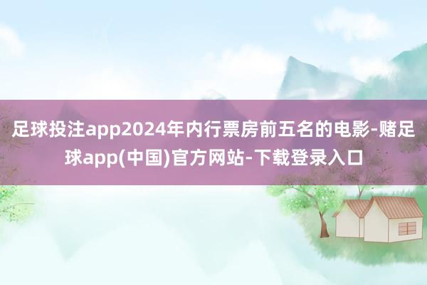 足球投注app2024年内行票房前五名的电影-赌足球app(中国)官方网站-下载登录入口