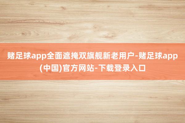 赌足球app全面遮掩双旗舰新老用户-赌足球app(中国)官方网站-下载登录入口