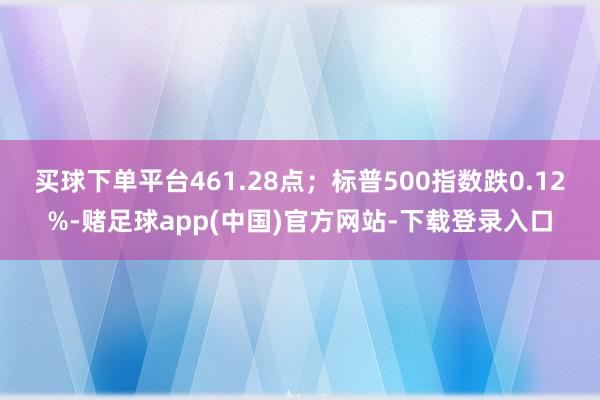 买球下单平台461.28点；标普500指数跌0.12%-赌足球app(中国)官方网站-下载登录入口