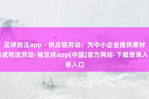 足球投注app - 供应链劳动：为中小企业提供原材料或物流劳动-赌足球app(中国)官方网站-下载登录入口