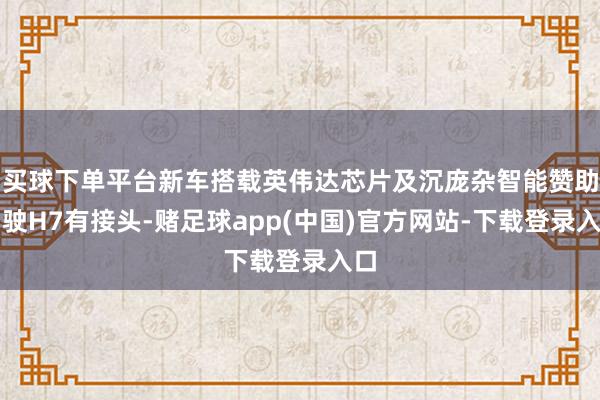 买球下单平台新车搭载英伟达芯片及沉庞杂智能赞助驾驶H7有接头-赌足球app(中国)官方网站-下载登录入口