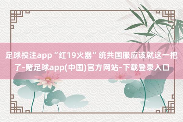 足球投注app“红19火器”统共国服应该就这一把了-赌足球app(中国)官方网站-下载登录入口