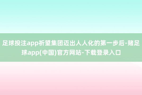 足球投注app祈望集团迈出人人化的第一步后-赌足球app(中国)官方网站-下载登录入口