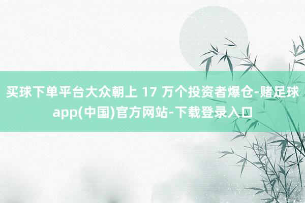 买球下单平台大众朝上 17 万个投资者爆仓-赌足球app(中国)官方网站-下载登录入口