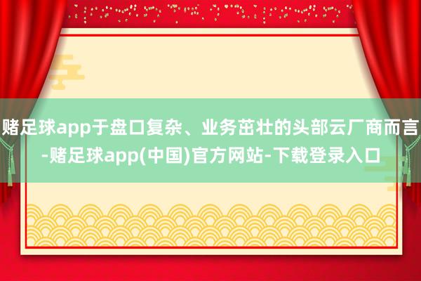 赌足球app于盘口复杂、业务茁壮的头部云厂商而言-赌足球app(中国)官方网站-下载登录入口