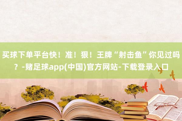买球下单平台快！准！狠！王牌“射击鱼”你见过吗？-赌足球app(中国)官方网站-下载登录入口