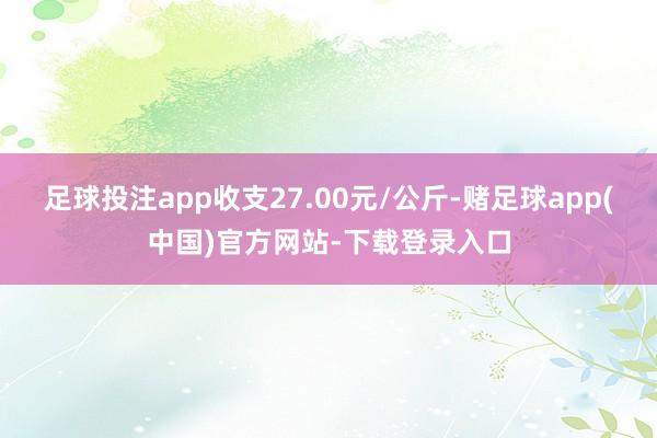 足球投注app收支27.00元/公斤-赌足球app(中国)官方网站-下载登录入口