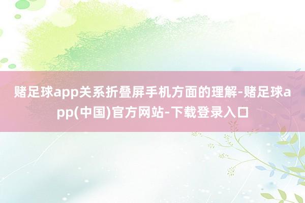 赌足球app　　关系折叠屏手机方面的理解-赌足球app(中国)官方网站-下载登录入口