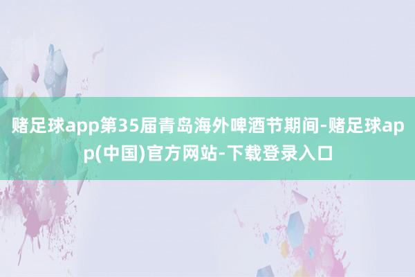 赌足球app第35届青岛海外啤酒节期间-赌足球app(中国)官方网站-下载登录入口