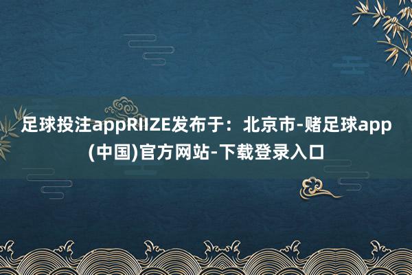 足球投注appRIIZE发布于：北京市-赌足球app(中国)官方网站-下载登录入口