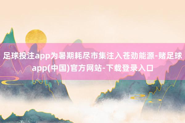 足球投注app为暑期耗尽市集注入苍劲能源-赌足球app(中国)官方网站-下载登录入口