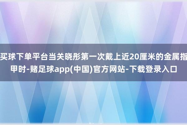 买球下单平台当关晓彤第一次戴上近20厘米的金属指甲时-赌足球app(中国)官方网站-下载登录入口