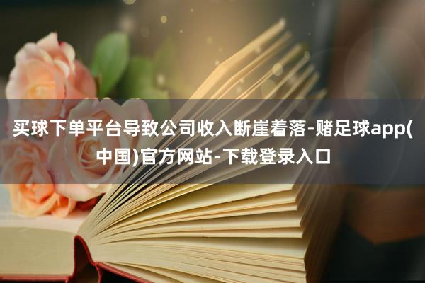 买球下单平台导致公司收入断崖着落-赌足球app(中国)官方网站-下载登录入口