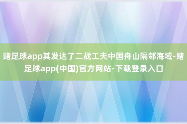 赌足球app其发达了二战工夫中国舟山隔邻海域-赌足球app(中国)官方网站-下载登录入口