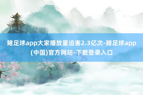 赌足球app大家播放量迫害2.3亿次-赌足球app(中国)官方网站-下载登录入口