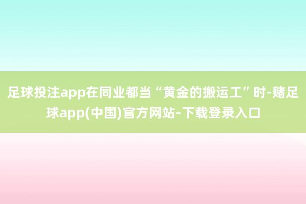 足球投注app在同业都当“黄金的搬运工”时-赌足球app(中国)官方网站-下载登录入口