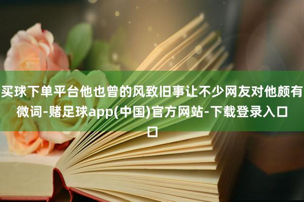 买球下单平台他也曾的风致旧事让不少网友对他颇有微词-赌足球app(中国)官方网站-下载登录入口