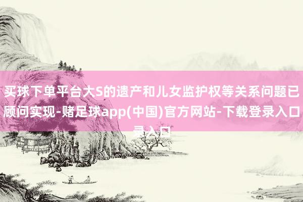 买球下单平台大S的遗产和儿女监护权等关系问题已顾问实现-赌足球app(中国)官方网站-下载登录入口