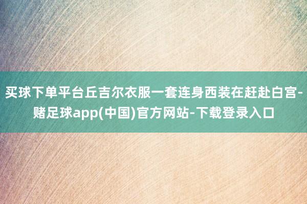 买球下单平台丘吉尔衣服一套连身西装在赶赴白宫-赌足球app(中国)官方网站-下载登录入口