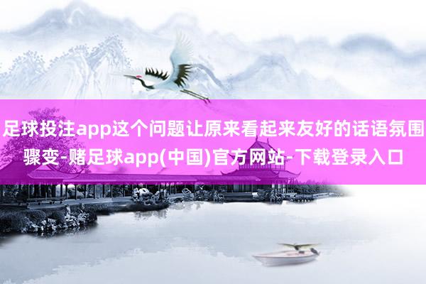 足球投注app这个问题让原来看起来友好的话语氛围骤变-赌足球app(中国)官方网站-下载登录入口
