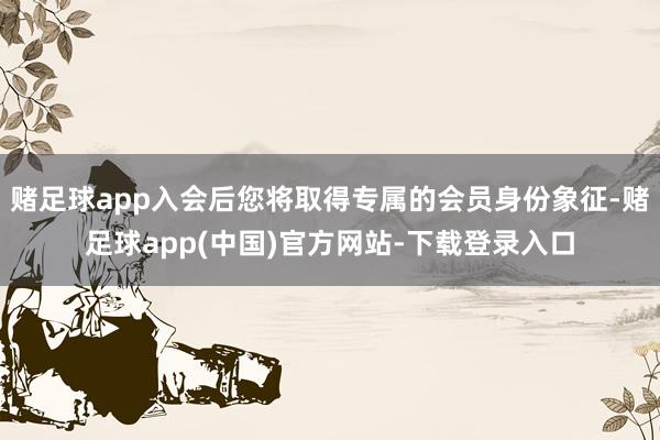 赌足球app入会后您将取得专属的会员身份象征-赌足球app(中国)官方网站-下载登录入口