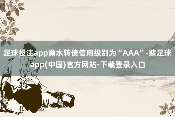 足球投注app渝水转债信用级别为“AAA”-赌足球app(中国)官方网站-下载登录入口