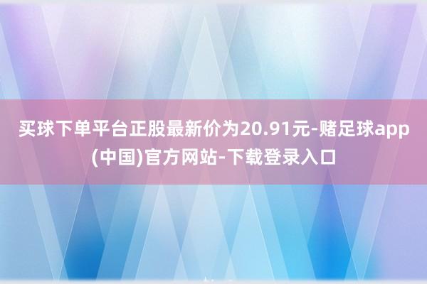 买球下单平台正股最新价为20.91元-赌足球app(中国)官方网站-下载登录入口