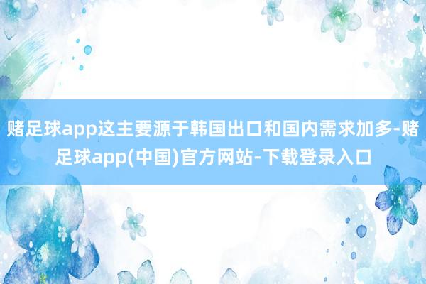 赌足球app这主要源于韩国出口和国内需求加多-赌足球app(中国)官方网站-下载登录入口