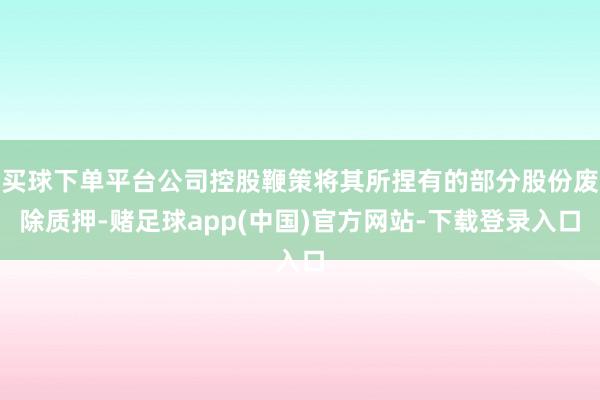 买球下单平台公司控股鞭策将其所捏有的部分股份废除质押-赌足球app(中国)官方网站-下载登录入口