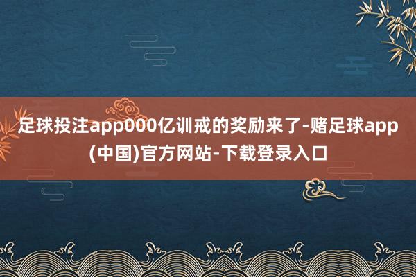 足球投注app000亿训戒的奖励来了-赌足球app(中国)官方网站-下载登录入口