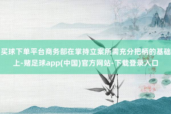 买球下单平台商务部在掌持立案所需充分把柄的基础上-赌足球app(中国)官方网站-下载登录入口