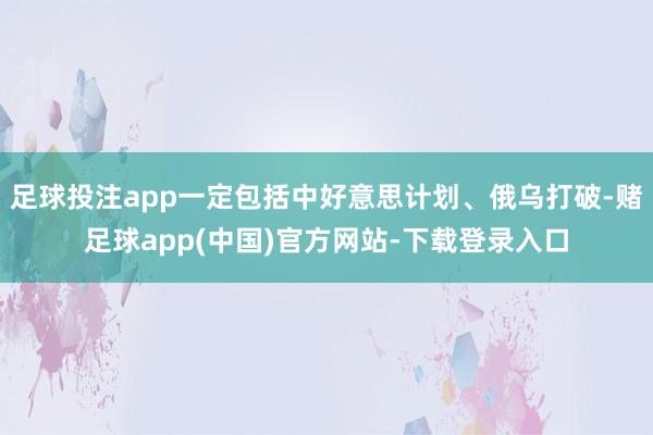 足球投注app一定包括中好意思计划、俄乌打破-赌足球app(中国)官方网站-下载登录入口