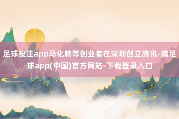 足球投注app马化腾等创业者在深圳创立腾讯-赌足球app(中国)官方网站-下载登录入口