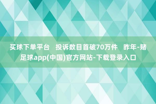 买球下单平台   投诉数目首破70万件   昨年-赌足球app(中国)官方网站-下载登录入口