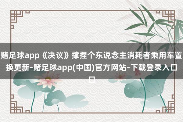 赌足球app《决议》撑捏个东说念主消耗者乘用车置换更新-赌足球app(中国)官方网站-下载登录入口