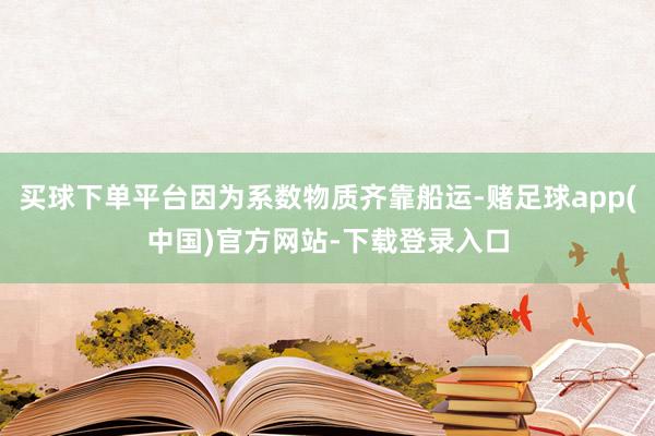 买球下单平台因为系数物质齐靠船运-赌足球app(中国)官方网站-下载登录入口