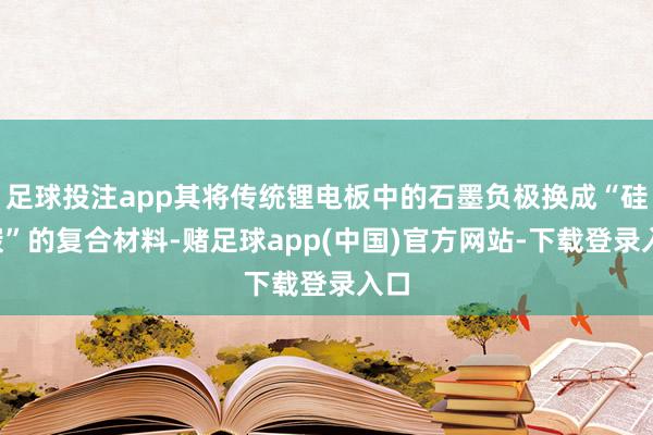 足球投注app其将传统锂电板中的石墨负极换成“硅+碳”的复合材料-赌足球app(中国)官方网站-下载登录入口