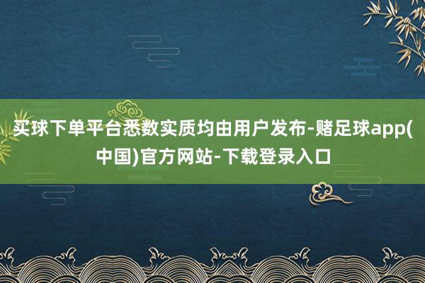 买球下单平台悉数实质均由用户发布-赌足球app(中国)官方网站-下载登录入口